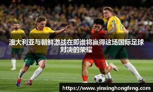 澳大利亚与朝鲜激战在即谁将赢得这场国际足球对决的荣耀
